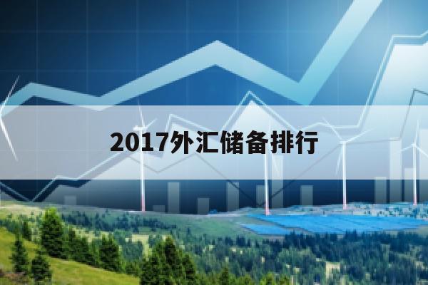 2017外汇储备排行(2017年中国的外汇储备)