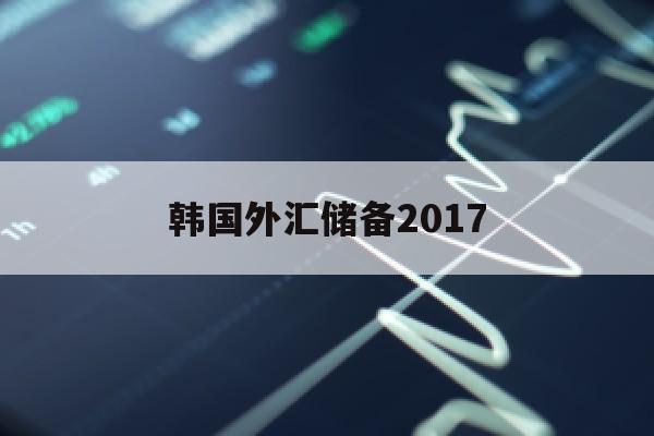 韩国外汇储备2017(韩国外汇储备2023最新数据消息)