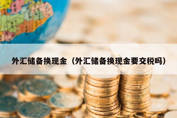 外汇储备换现金（外汇储备换现金要交税吗）