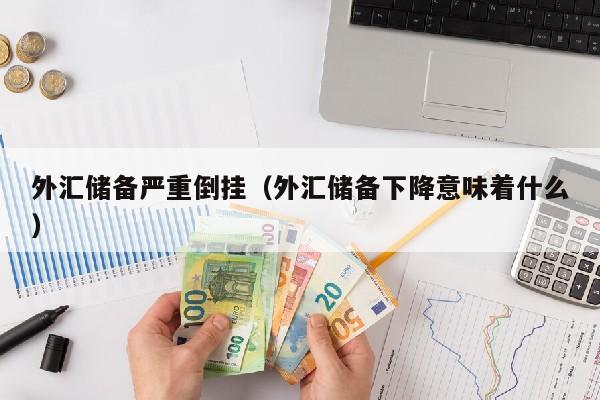 外汇储备严重倒挂（外汇储备下降意味着什么）