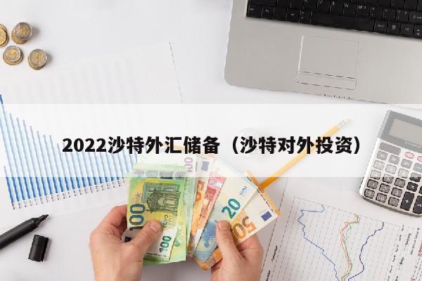 2022沙特外汇储备（沙特对外投资）