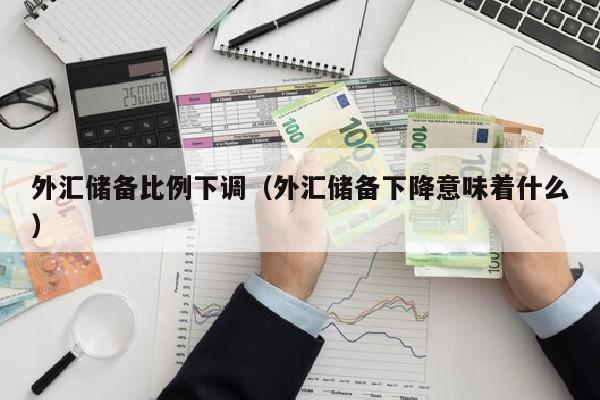 外汇储备比例下调（外汇储备下降意味着什么）