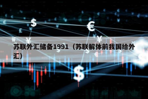 苏联外汇储备1991（苏联解体前我国给外汇）