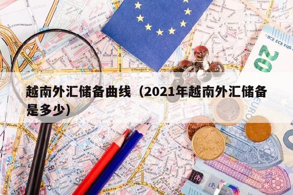 越南外汇储备曲线（2021年越南外汇储备是多少）